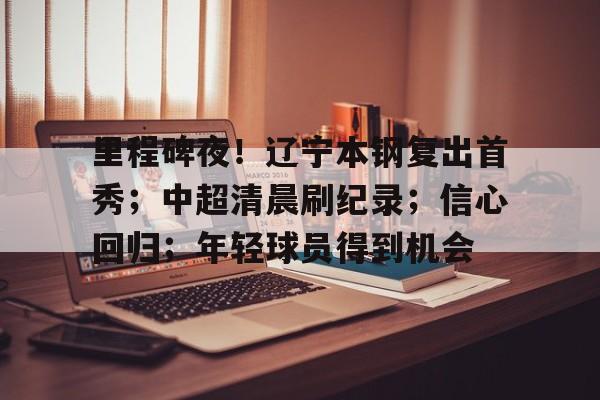 Lejing Sports- 里程碑夜！辽宁本钢复出首秀；中超清晨刷纪录；信心回归；年轻球员得到机会