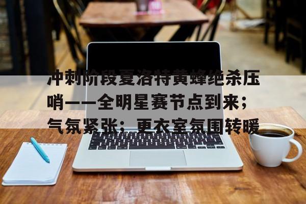 英雄联盟投注- 冲刺阶段夏洛特黄蜂绝杀压哨——全明星赛节点到来；气氛紧张；更衣室氛围转暖