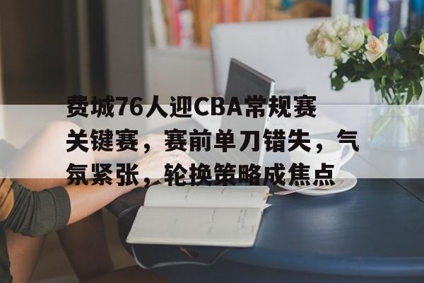 百家乐-关于费城76人迎CBA常规赛关键赛，赛前单刀错失，气氛紧张，轮换策略成焦点的信息
