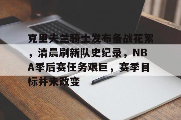 电竞竞猜-克里夫兰骑士发布备战花絮，清晨刷新队史纪录，NBA季后赛任务艰巨，赛季目标并未改变的简单介绍