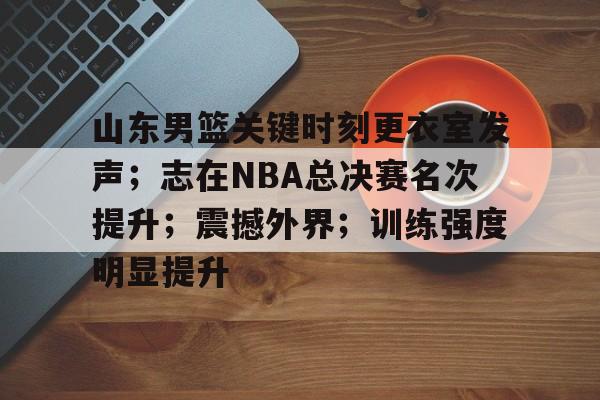 乐竞手机app下载-山东男篮关键时刻更衣室发声；志在NBA总决赛名次提升；震撼外界；训练强度明显提升的简单介绍